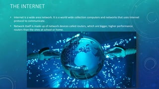 THE INTERNET
• Internet is a wide area network. It is a world wide collection computers and networks that uses internet
protocol to communicate.
• Network itself is made up of network devices called routers, which are bigger, higher performance
routers than the ones at school or home.
 