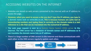 ACCESSING WEBSITES ON THE INTERNET
• Websites are stored on web servers connected to the Internet with an IP address to
access the page.
Domain Name System (DNS) server
 