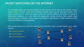 PACKET SWITCHING ON THE INTERNET
• The messages being sent between devices on the Internet will be split up into smaller chunks
called packets. At each router, the IP protocol decides which way to send each packet. Each
router needs to know where the packet came from (source address) and where it’s going to
(destination address), so it can make the appropriate routing decision. Each packet could
potentially go via a different route to get to its endpoint, depending on traffic conditions at the
moment IP makes its routing decision.
• Each packet being sent across the Internet must therefore have a packet header on it, which
contains:
 A sequence number
 A source address
 A destination address
 