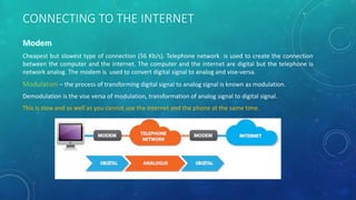 CONNECTING TO THE INTERNET
Cheapest but slowest type of connection (56 Kb/s). Telephone network is used to create the connection
between the computer and the internet. The computer and the internet are digital but the telephone is
network analog. The modem is used to convert digital signal to analog and vise-versa.
Modulation – the process of transforming digital signal to analog signal is known as modulation.
Demodulation is the vise versa of modulation, transformation of analog signal to digital signal.
This is slow and as well as you cannot use the internet and the phone at the same time.
 