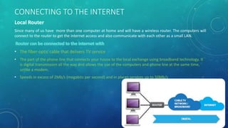 Since many of us have more than one computer at home and will have a wireless router. The computers will
connect to the router to get the internet access and also communicate with each other as a small LAN.
• The fiber-optic cable that delivers TV service
• The part of the phone line that connects your house to the local exchange using broadband technology. It
is digital transmission all the way and allows the use of the computers and phone line at the same time,
unlike a modem.
• Speeds in excess of 2Mb/s (megabits per second) and in places services up to 50Mb/s
CONNECTING TO THE INTERNET
 