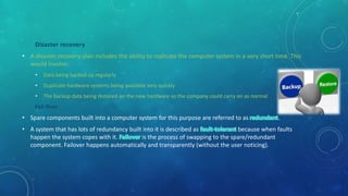Disaster recovery
• A disaster recovery plan includes the ability to replicate the computer system in a very short time. This
would involve:
• Data being backed up regularly
• Duplicate hardware systems being available very quickly
• The backup data being restored on the new hardware so the company could carry on as normal
Fail Over
• Spare components built into a computer system for this purpose are referred to as .
• A system that has lots of redundancy built into it is described as because when faults
happen the system copes with it. is the process of swapping to the spare/redundant
component. Failover happens automatically and transparently (without the user noticing).
 