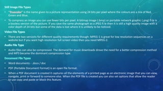 • “ ” is the name given to a picture representation using 24 bits per pixel where the colours are a mix of Red,
Green and Blue.
• To compress an image you can use fewer bits per pixel. A bitmap image (.bmp) or portable network graphic (.png) fi le is
a lossless version of the picture. If you save the same photograph as a JPEG fi le then it is still a high quality image with a
color depth of 24 bits but some of the data is lost where it is unlikely to be noticed.
• There are two versions for different quality requirements though: MPEG-1 is great for low resolution sequences on a
website but if you want high resolution full screen video then you need MPEG-2.
• Audio files can also be compressed. The demand for music downloads drove the need for a better compression method
and MP3 became the dominant compression type.
• Word documents - .docx / doc
• PDF (Portable Document Format) is an open file format.
• When a PDF document is created it captures all the elements of a printed page as an electronic image that you can view,
navigate, print or forward to someone else. When the PDF file is created you can also set options that allow the reader
to use copy and paste or block this feature.
 