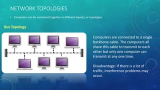 NETWORK TOPOLOGIES
• Computers can be connected together in different layouts, or topologies
Computers are connected to a single
backbone cable. The computers all
share this cable to transmit to each
other but only one computer can
transmit at any one time.
Disadvantage: If there is a lot of
traffic, interference problems may
occur.
 