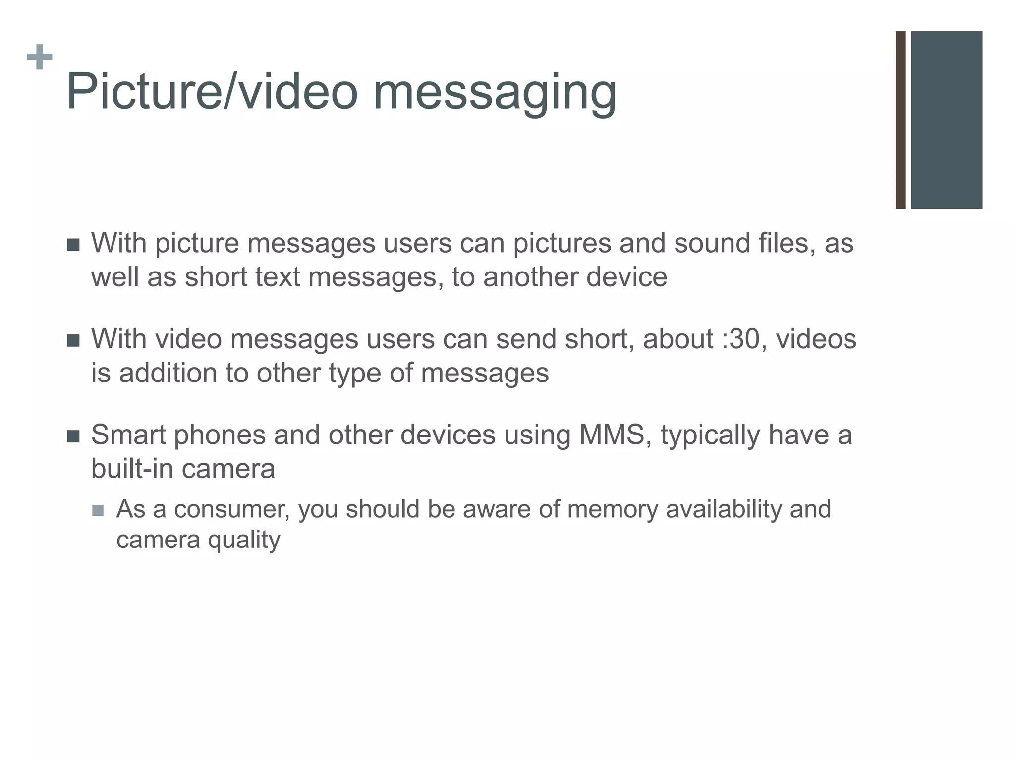 +
    Picture/video messaging

       With picture messages users can pictures and sound files, as
        well as short text messages, to another device

       With video messages users can send short, about :30, videos
        is addition to other type of messages

       Smart phones and other devices using MMS, typically have a
        built-in camera
           As a consumer, you should be aware of memory availability and
            camera quality
 