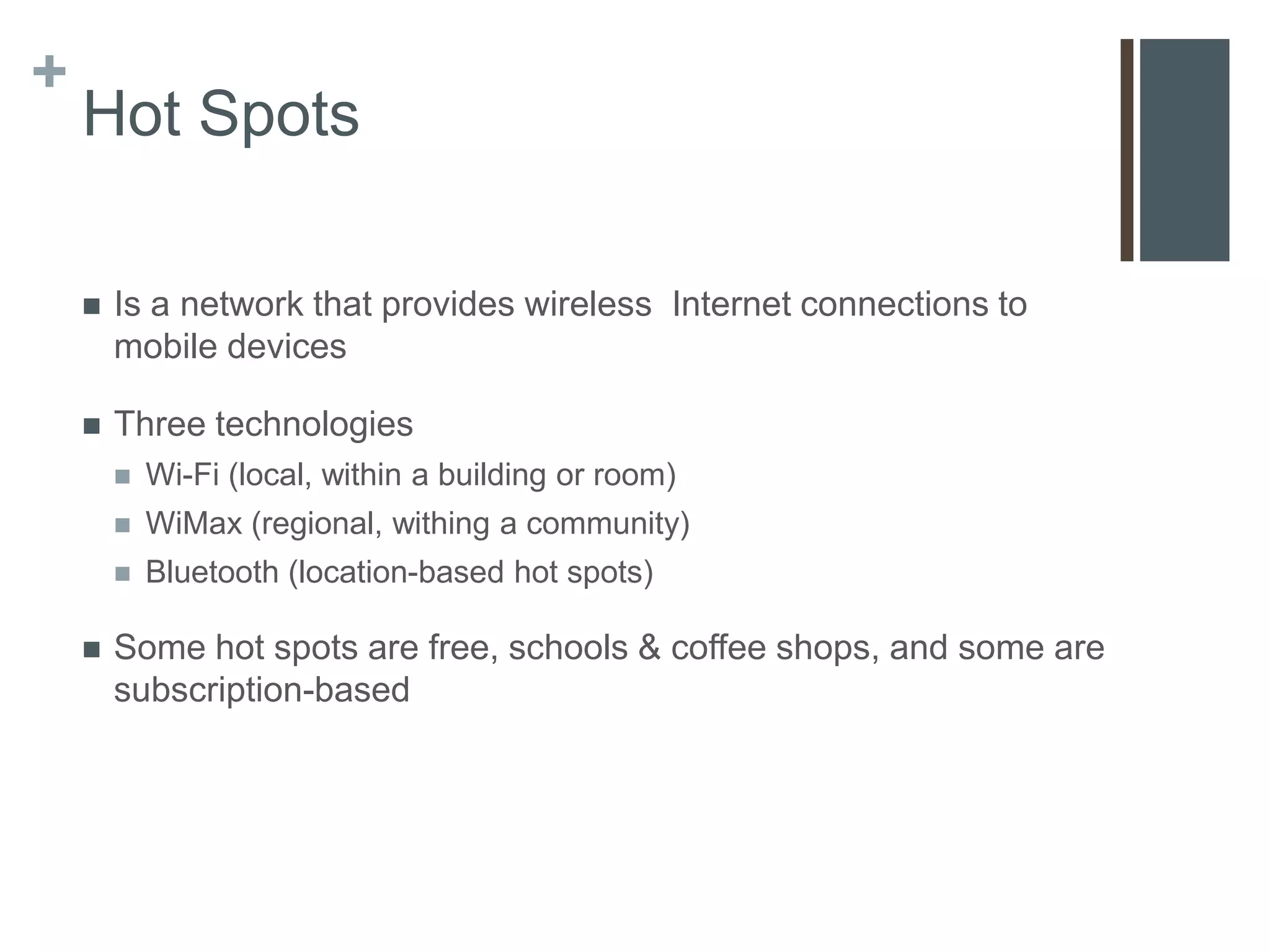 +
    Hot Spots

       Is a network that provides wireless Internet connections to
        mobile devices

       Three technologies
           Wi-Fi (local, within a building or room)
           WiMax (regional, withing a community)
           Bluetooth (location-based hot spots)

       Some hot spots are free, schools & coffee shops, and some are
        subscription-based
 