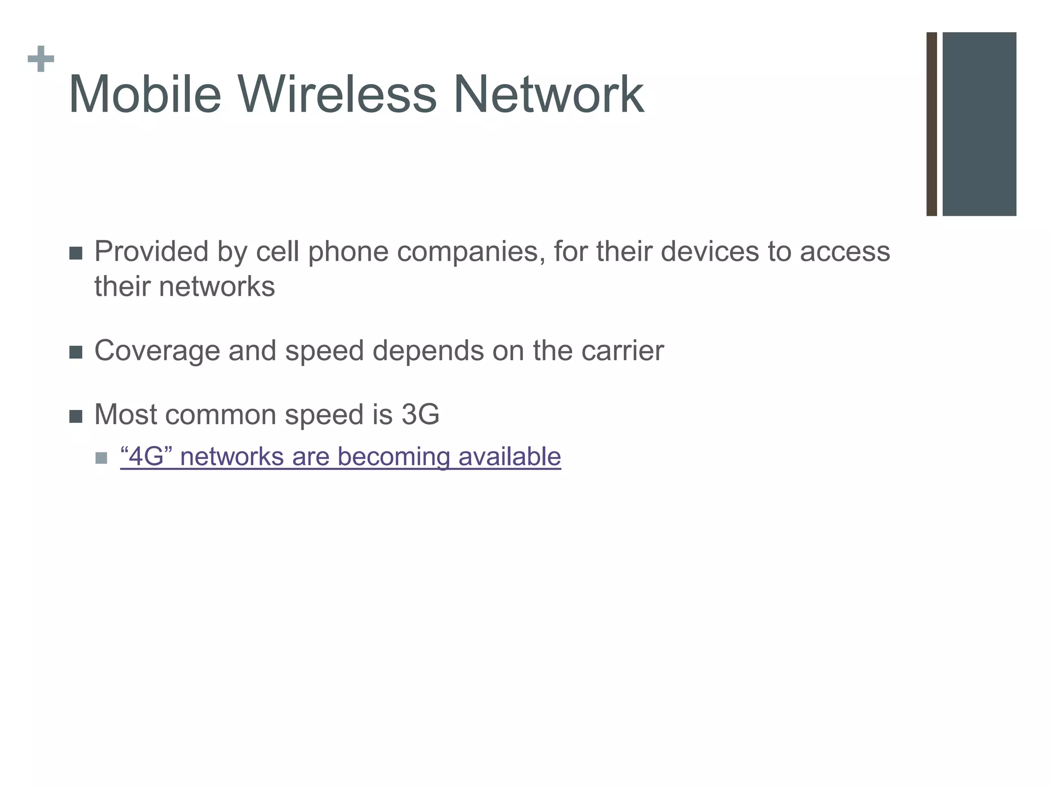 +
    Mobile Wireless Network

       Provided by cell phone companies, for their devices to access
        their networks

       Coverage and speed depends on the carrier

       Most common speed is 3G
           “4G” networks are becoming available
 