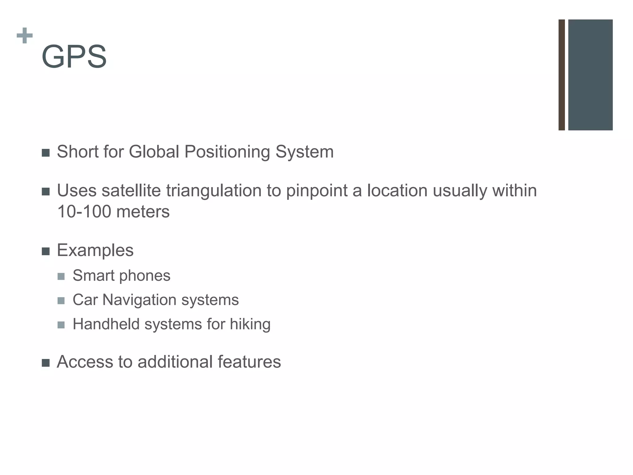 +
    GPS

       Short for Global Positioning System

       Uses satellite triangulation to pinpoint a location usually within
        10-100 meters

       Examples
           Smart phones
           Car Navigation systems
           Handheld systems for hiking

       Access to additional features
 