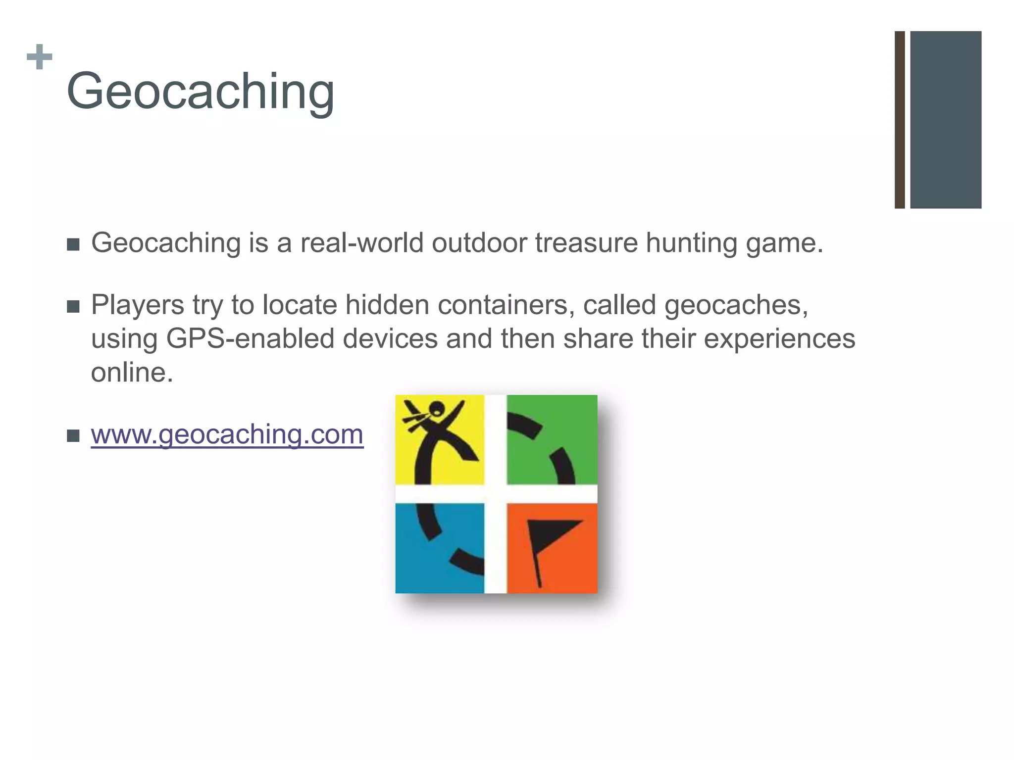 +
    Geocaching

       Geocaching is a real-world outdoor treasure hunting game.

       Players try to locate hidden containers, called geocaches,
        using GPS-enabled devices and then share their experiences
        online.

       www.geocaching.com
 