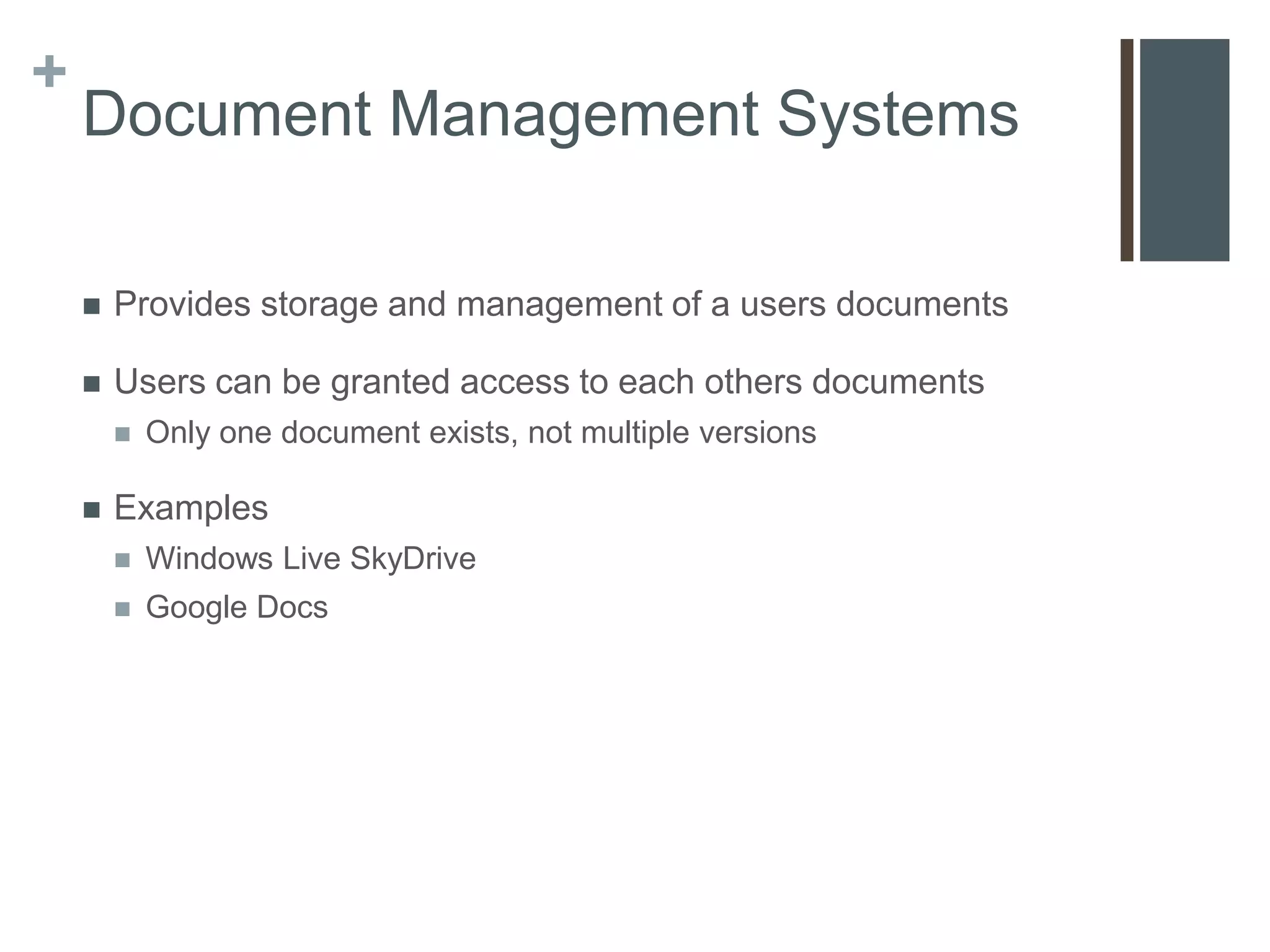 +
    Document Management Systems

       Provides storage and management of a users documents

       Users can be granted access to each others documents
           Only one document exists, not multiple versions

       Examples
           Windows Live SkyDrive
           Google Docs
 