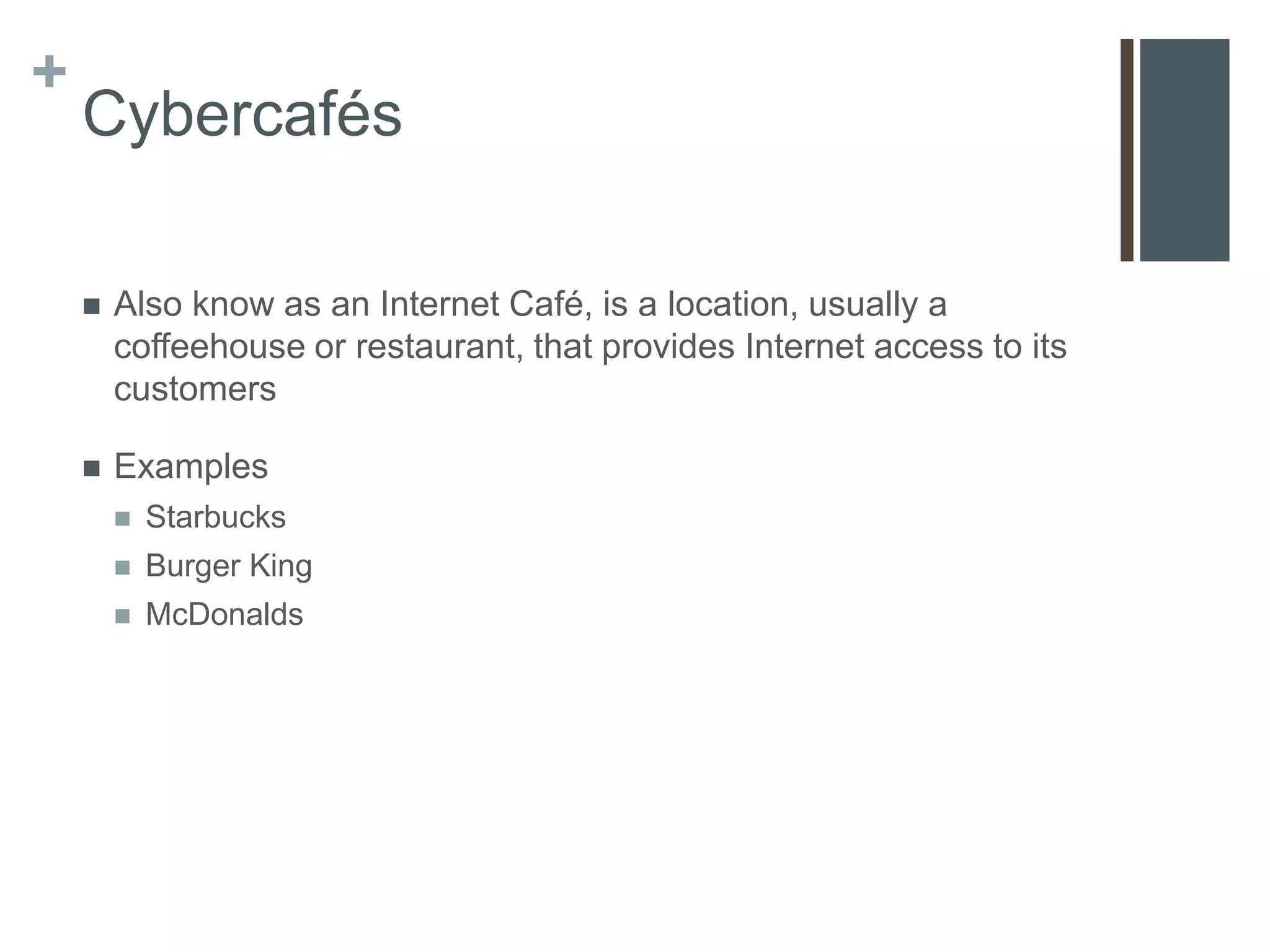 +
    Cybercafés

       Also know as an Internet Café, is a location, usually a
        coffeehouse or restaurant, that provides Internet access to its
        customers

       Examples
           Starbucks
           Burger King
           McDonalds
 