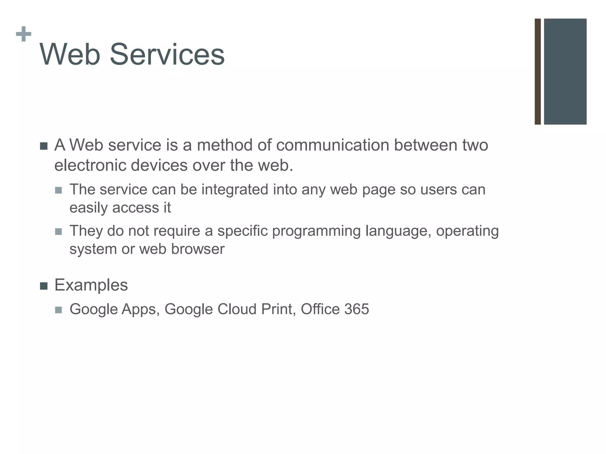 +
    Web Services

       A Web service is a method of communication between two
        electronic devices over the web.
           The service can be integrated into any web page so users can
            easily access it
           They do not require a specific programming language, operating
            system or web browser

       Examples
           Google Apps, Google Cloud Print, Office 365
 