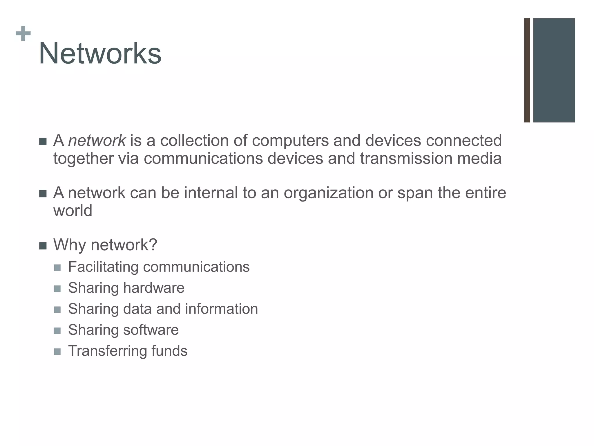 +
    Networks

       A network is a collection of computers and devices connected
        together via communications devices and transmission media

       A network can be internal to an organization or span the entire
        world

       Why network?
           Facilitating communications
           Sharing hardware
           Sharing data and information
           Sharing software
           Transferring funds
 