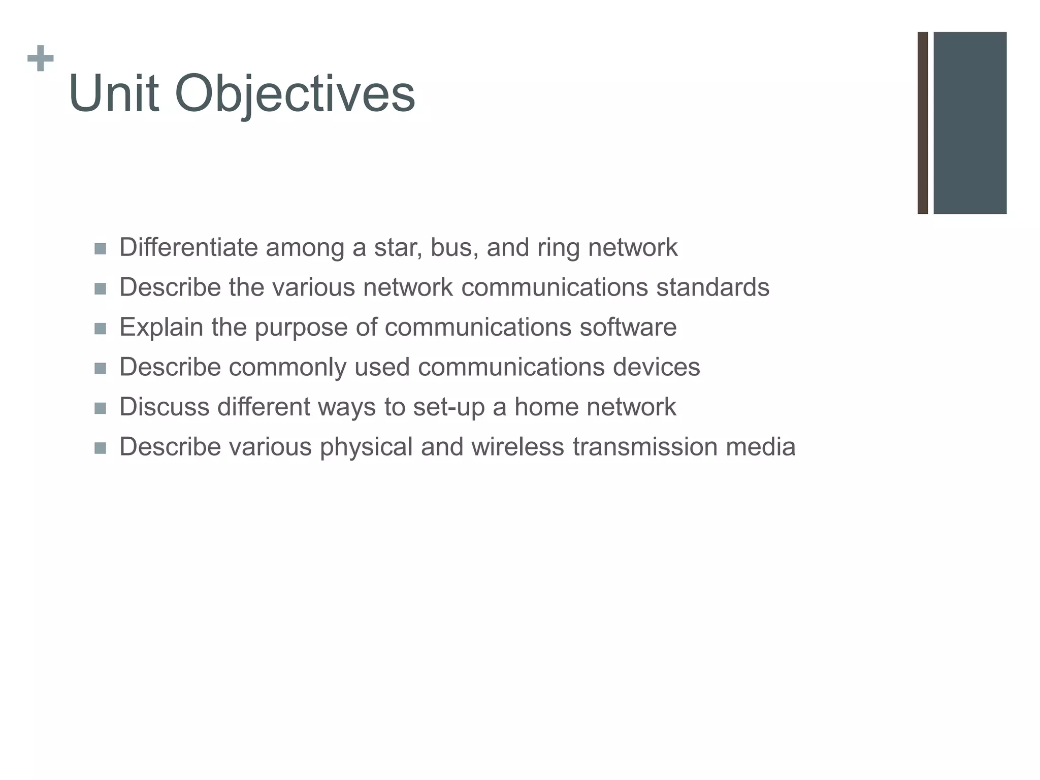 +
    Unit Objectives

        Differentiate among a star, bus, and ring network
        Describe the various network communications standards
        Explain the purpose of communications software
        Describe commonly used communications devices
        Discuss different ways to set-up a home network
        Describe various physical and wireless transmission media
 