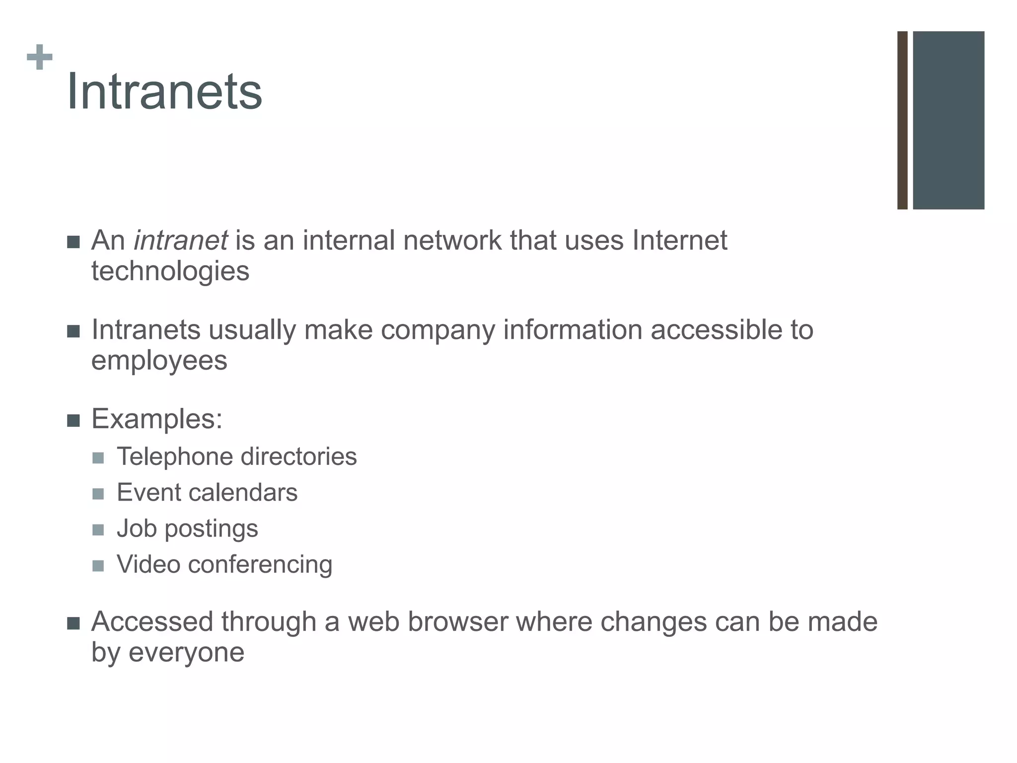 +
    Intranets

       An intranet is an internal network that uses Internet
        technologies

       Intranets usually make company information accessible to
        employees

       Examples:
           Telephone directories
           Event calendars
           Job postings
           Video conferencing

       Accessed through a web browser where changes can be made
        by everyone
 