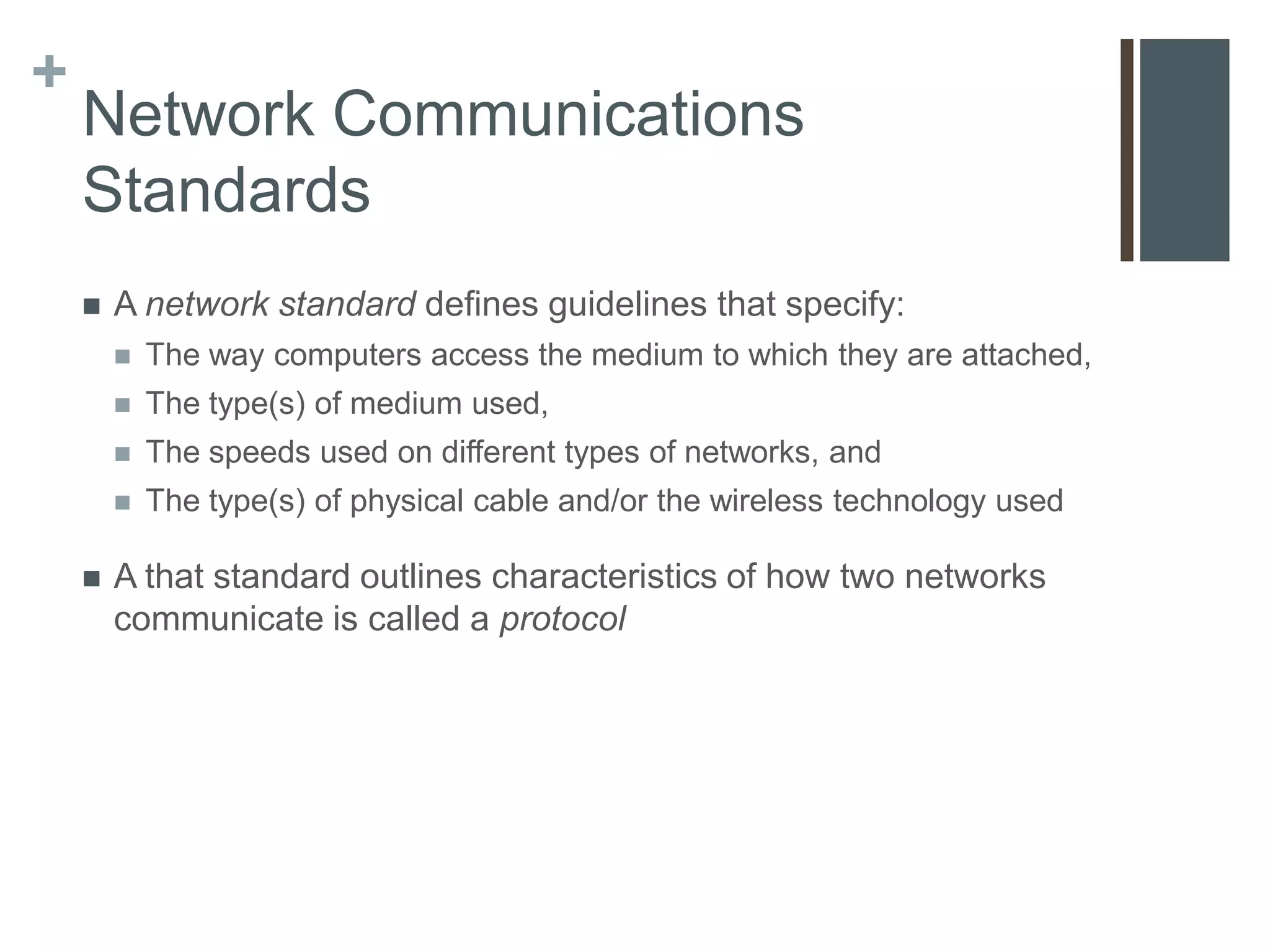 +
    Network Communications
    Standards
       A network standard defines guidelines that specify:
           The way computers access the medium to which they are attached,
           The type(s) of medium used,
           The speeds used on different types of networks, and
           The type(s) of physical cable and/or the wireless technology used

       A that standard outlines characteristics of how two networks
        communicate is called a protocol
 