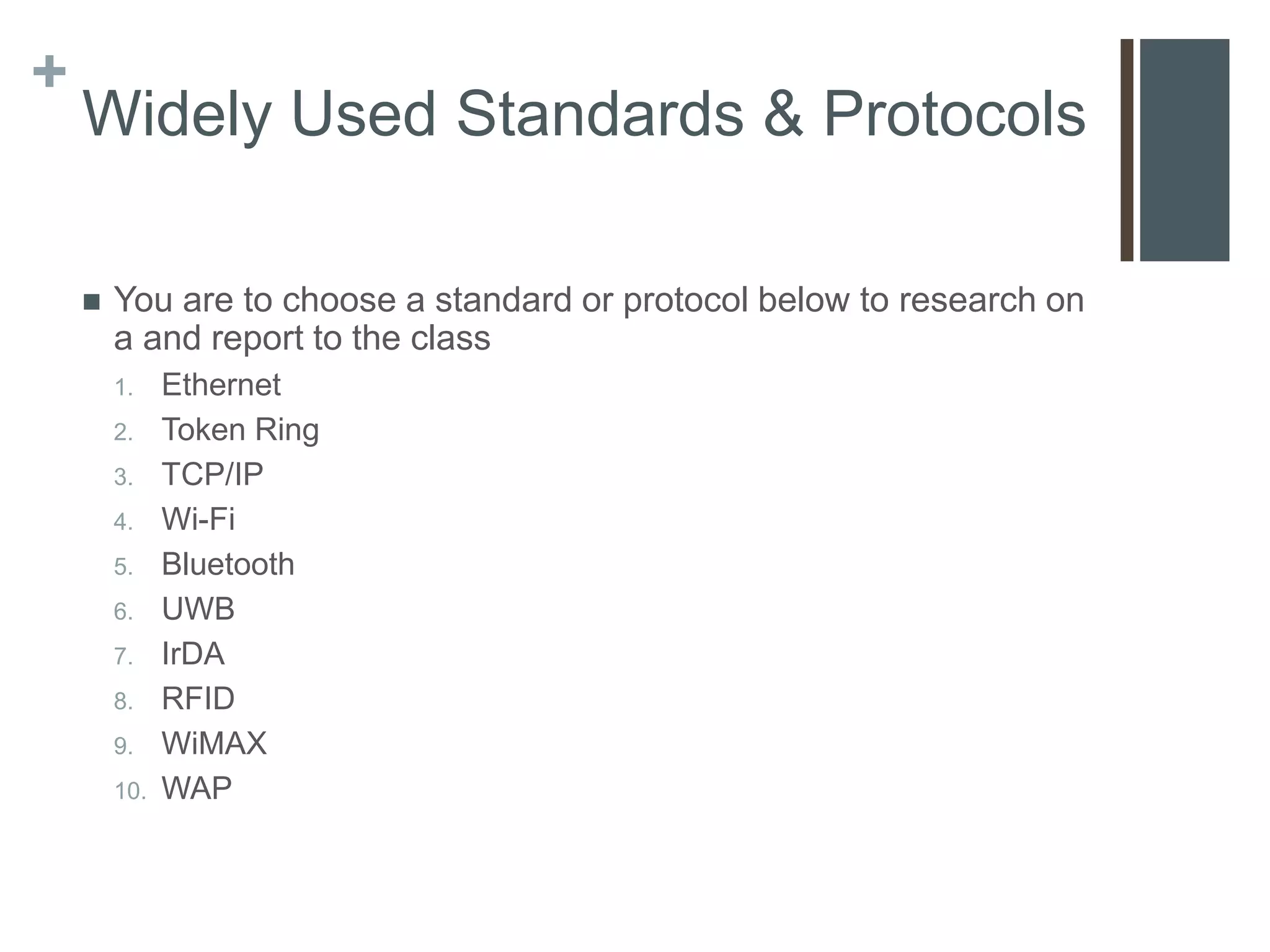 +
    Widely Used Standards & Protocols

       You are to choose a standard or protocol below to research on
        a and report to the class
        1.    Ethernet
        2.    Token Ring
        3.    TCP/IP
        4.    Wi-Fi
        5.    Bluetooth
        6.    UWB
        7.    IrDA
        8.    RFID
        9.    WiMAX
        10.   WAP
 
