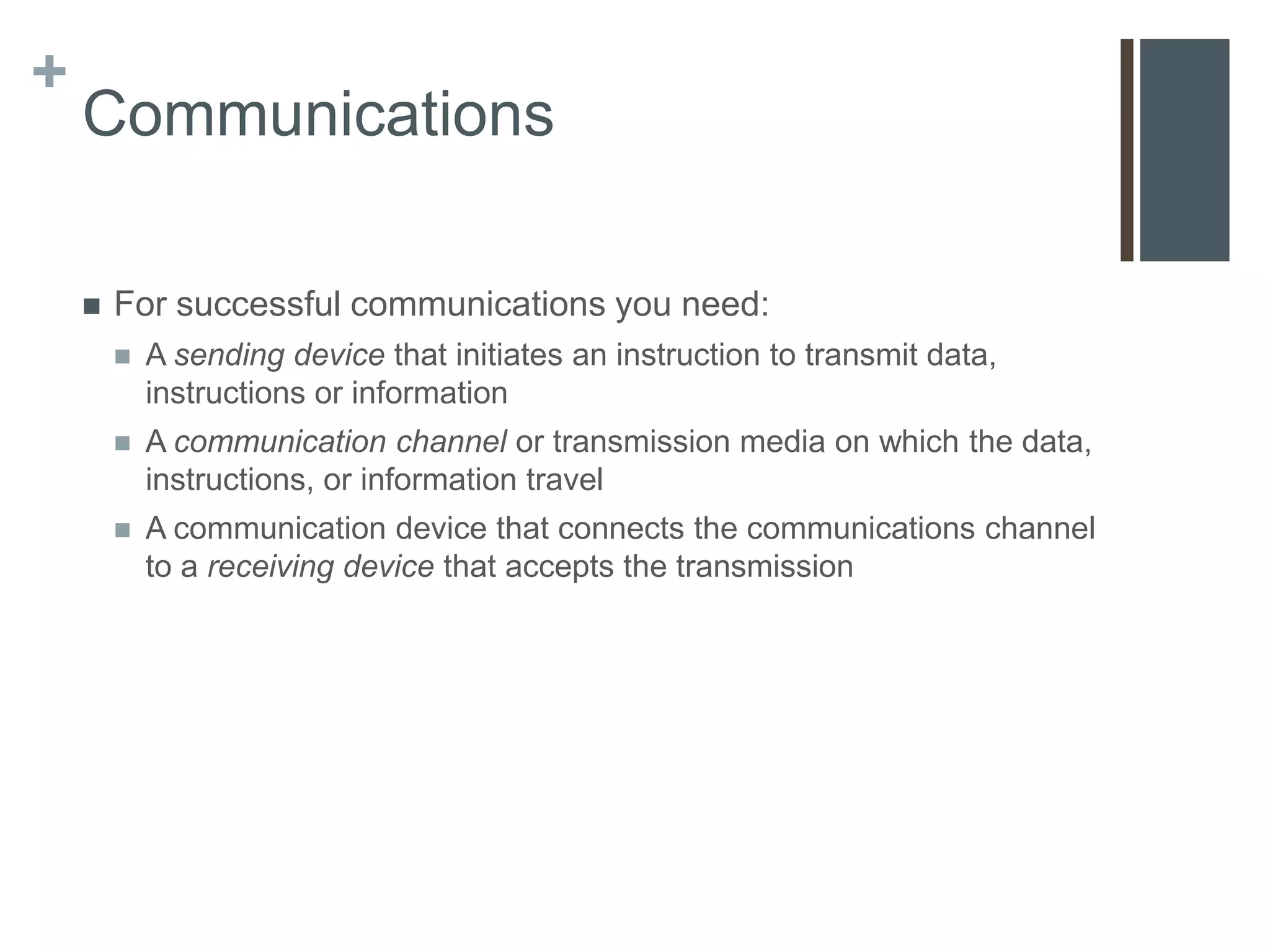 +
    Communications

       For successful communications you need:
           A sending device that initiates an instruction to transmit data,
            instructions or information
           A communication channel or transmission media on which the data,
            instructions, or information travel
           A communication device that connects the communications channel
            to a receiving device that accepts the transmission
 