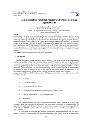 New Media and Mass Communication                                                              www.iiste.org
ISSN 2224-3267 (Paper) ISSN 2224-3275 (Online)
Vol 2, 2012

              Communication Satellite: Nigeria’s Efforts at Bridging
                               Digital Divide
                                      Asan Andrew Ate, Felix Olajide Talabi*
                                       Department Of Mass Communication,
                          Joseph Ayo Babalola University, Ikeji—Arakeji, Osun State, Nigeria
                                          *E-mail: talabifelix@yahoo.com
Abstract
Communication Satellite in the wireless age has the potentials of bridging the digital gulf that exists
between civilized and developing nation. If well used, communication Satellite is a potent infrastructure of
addressing technology convergence for holistic national development. This paper examines Nigeria’s
technological efforts so far at bridging the Digital Divide through communication Satellite. This discourse
focuses on the uses and challenges of Satellite communication in Nigeria. The paper relies on secondary
data to explore the fate of Nigeria nation in the era of digital divide and recommends that urgent need to
increase penetration of broadband service, international networking and empowerment of information
communication and technology experts as parts of the way forward for technological revolution of Satellite
in Africa.
Key words: communication satellite, digital divide, Challenges.

1.0   Introduction

    Marshal McLuhan, a cultural and media critic in the early 1960s predicted that the world would one
day become a global village. The Canadian scholar based his prediction then on the likely rise of
worldwide communication systems “where communication and electronic interactions could take place
between geographically separate areas” Kirby et al (1997). The birth of satellite later proved that McLuhan
indeed had a telescopic vision. The mass media messages according to Lasswell (1948) are meant by way
of functions to keep surveillance of the society; correlate part of the society in responding to the
environment; transmission of cultural heritage from one generation to another and to entertain.
In agreement with Lasswell, McCombs and Shaw (1979) gave a captivating resume of how media can be
used. These include:

         1.    Surveillance

         2.    To form public opinion,

         3.    To be able to discuss with others;

         4.    To get the feelings of people actually participating in current events;

         5.    To provide reinforcement for views already held and;

         6.    For relaxation.

         The hypodermic needle effect theory of communication states that the audience has no choice than
to swallow hook, line and sinker any information that comes their way through the broadcast media. As
opposed to the magic bullet theory, the theories of selective exposure and selective retention argued, in the
words of Udeze (2002) that “media audiences are active choosers who take what they want and leave what
they don’t want…..”
         In view of the socio-political and economic gulf between western nations and the third world
countries, between the poor and the rich, the powerful and the weak, there is the need to establish this

                                                       44
 
