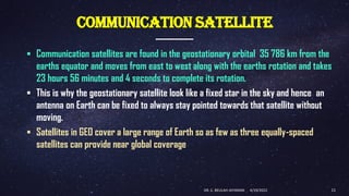COMMUNICATION SATELLITE
▪ Communication satellites are found in the geostationary orbital 35 786 km from the
earths equator and moves from east to west along with the earths rotation and takes
23 hours 56 minutes and 4 seconds to complete its rotation.
▪ This is why the geostationary satellite look like a fixed star in the sky and hence an
antenna on Earth can be fixed to always stay pointed towards that satellite without
moving.
▪ Satellites in GEO cover a large range of Earth so as few as three equally-spaced
satellites can provide near global coverage
4/19/2022
DR. C. BEULAH JAYARANI 11
 