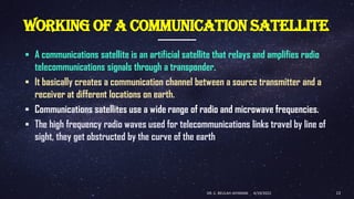 WORKING OF A COMMUNICATION SATELLITE
▪ A communications satellite is an artificial satellite that relays and amplifies radio
telecommunications signals through a transponder.
▪ It basically creates a communication channel between a source transmitter and a
receiver at different locations on earth.
▪ Communications satellites use a wide range of radio and microwave frequencies.
▪ The high frequency radio waves used for telecommunications links travel by line of
sight, they get obstructed by the curve of the earth
4/19/2022
DR. C. BEULAH JAYARANI 13
 