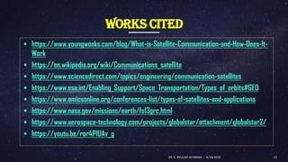 WORKS CITED
▪ https://www.youngwonks.com/blog/What-is-Satellite-Communication-and-How-Does-It-
Work
▪ https://en.wikipedia.org/wiki/Communications_satellite
▪ https://www.sciencedirect.com/topics/engineering/communication-satellites
▪ https://www.esa.int/Enabling_Support/Space_Transportation/Types_of_orbits#GEO
▪ https://www.omicsonline.org/conferences-list/types-of-satellites-and-applications
▪ https://www.nasa.gov/missions/earth/fs13grc.html
▪ https://www.aerospace-technology.com/projects/globalstar/attachment/globalstar2/
▪ https://youtu.be/ror4P1UAv_g
4/19/2022
DR. C. BEULAH JAYARANI 15
 