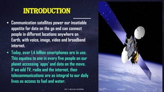 INTRODUCTION
▪ Communication satellites power our insatiable
appetite for data on the go and can connect
people in different locations anywhere on
Earth, with voice, image, video and broadband
internet.
▪ Today, over 1.4 billion smartphones are in use.
This equates to one in every five people on our
planet accessing ‘apps’ and data on the move.
If we add TV, radio and the internet, then
telecommunications are as integral to our daily
lives as access to fuel and water.
4/19/2022
DR. C. BEULAH JAYARANI 2
 