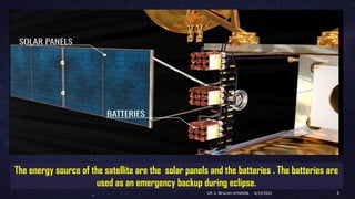 The energy source of the satellite are the solar panels and the batteries . The batteries are
used as an emergency backup during eclipse.
4/19/2022
DR. C. BEULAH JAYARANI 6
 