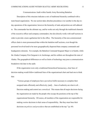COMMUNICATIONS AUDIT WITHIN SEATTLE ARMY RECRUITING                                               11


                Communications Audit within Seattle Army Recruiting Battalion

        Description of this structure indicates a mix of traditional hierarchy combined with a

team-based organization. No one section takes absolute precedence over another in the day-to-

day operations of the organization; however the hierarchy of rank and position are still adhered

to. The commander has the ultimate say, and he works not only through the traditional channels

of the executive officer and company commanders, but also directly works with staff sections in

order to provide a more egalitarian feel in the office. The hierarchy of the non-commissioned

officer chain is more pronounced than within the battalion staff sections, even though the

personnel involved tend to be more geographically dispersed than company commands and

headquarters elements. For example, the Battalion Command Sergeant Major is in Seattle, while

the Alaska Company First Sergeant is in Anchorage, and his soldiers are throughout the state of

Alaska. The geographical differences as well as limits of technology may pose a communication

breakdown risk later in the audit.

        If the organization were only a traditional hierarchical bureaucracy, clear lines of

decision making would follow traditional lines of the organizational chart and lead one to think

that:

        ―Various groups of employees have specialized skills necessary to complete their

        assigned tasks efficiently and effectively, [and]… lines of authority are clear to all…

        Decision making and control are centralized. This means that all major decisions facing

        the organization are made by the people who occupy the positions at the top of the

        organizational hierarchy. Of course, all members of the organization are responsible for

        making routine decisions in their areas of responsibility. But they must base their

        decisions on policies and procedures that are established at the top.‖ (p. 69)
 