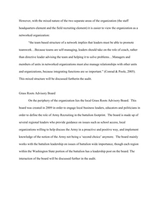 However, with the mixed nature of the two separate areas of the organization (the staff

headquarters element and the field recruiting element) it is easier to view the organization as a

networked organization:

       ―the team based structure of a network implies that leaders must be able to promote

teamwork…Because teams are self-managing, leaders should take on the role of coach, rather

than directive leader advising the team and helping it to solve problems…Managers and

members of units in networked organizations must also manage relationships with other units

and organizations, because integrating functions are so important.‖ (Conrad & Poole, 2005).

This mixed structure will be discussed furtherin the audit.



Grass Roots Advisory Board

       On the periphery of the organization lies the local Grass Roots Advisory Board. This

board was created in 2009 in order to engage local business leaders, educators and politicians in

order to define the role of Army Recruiting in the battalion footprint. The board is made up of

several regional leaders who provide guidance on issues such as school access, local

organizations willing to help discuss the Army in a proactive and positive way, and implement

knowledge of the notion of the Army not being a ‗second choice‘ anymore. The board mainly

works with the battalion leadership on issues of battalion wide importance, though each region

within the Washington State portion of the battalion has a leadership post on the board. The

interaction of the board will be discussed further in the audit.
 