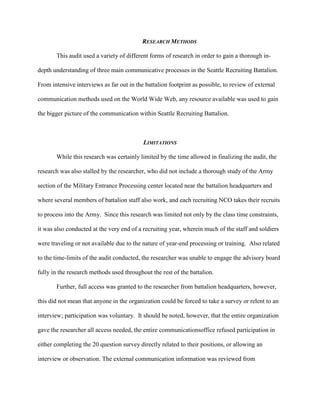 RESEARCH METHODS

       This audit used a variety of different forms of research in order to gain a thorough in-

depth understanding of three main communicative processes in the Seattle Recruiting Battalion.

From intensive interviews as far out in the battalion footprint as possible, to review of external

communication methods used on the World Wide Web, any resource available was used to gain

the bigger picture of the communication within Seattle Recruiting Battalion.



                                           LIMITATIONS

       While this research was certainly limited by the time allowed in finalizing the audit, the

research was also stalled by the researcher, who did not include a thorough study of the Army

section of the Military Entrance Processing center located near the battalion headquarters and

where several members of battalion staff also work, and each recruiting NCO takes their recruits

to process into the Army. Since this research was limited not only by the class time constraints,

it was also conducted at the very end of a recruiting year, wherein much of the staff and soldiers

were traveling or not available due to the nature of year-end processing or training. Also related

to the time-limits of the audit conducted, the researcher was unable to engage the advisory board

fully in the research methods used throughout the rest of the battalion.

       Further, full access was granted to the researcher from battalion headquarters, however,

this did not mean that anyone in the organization could be forced to take a survey or relent to an

interview; participation was voluntary. It should be noted, however, that the entire organization

gave the researcher all access needed, the entire communicationsoffice refused participation in

either completing the 20 question survey directly related to their positions, or allowing an

interview or observation. The external communication information was reviewed from
 
