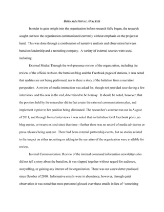 ORGANIZATIONAL ANALYSIS

          In order to gain insight into the organization before research fully began, the research

sought out how the organization communicated currently without emphasis on the project at

hand. This was done through a combination of narrative analysis and observation between

battalion leadership and a recruiting company. A variety of external sources were used,

including:

          External Media: Through the web presence review of the organization, including the

review of the official website, the battalion blog and the Facebook pages of stations, it was noted

that updates are not being performed, nor is there a story of the battalion from a narrative

perspective. A review of media interaction was asked for, though not provided save during a few

interviews, and this was in the end, determined to be hearsay. It should be noted, however, that

the position held by the researcher did in fact create the external communications plan, and

implement it prior to her position being eliminated. The researcher‘s contract ran out in August

of 2011, and through formal interviews it was noted that no battalion level Facebook posts, no

blog entries, or tweets existed since that time—further there was no record of media advisories or

press releases being sent out. There had been external partnership events, but no stories related

to the impact on either recruiting or adding to the narrative of the organization were available for

review.

          Internal Communication: Review of the internal command information newsletters also

did not tell a story about the battalion, it was slapped together without regard for audience,

storytelling, or gaining any interest of the organization. There was not a newsletter produced

since October of 2010. Informative emails were in abundance, however, through quiet

observation it was noted that most personnel glossed over these emails in lieu of ―something
 