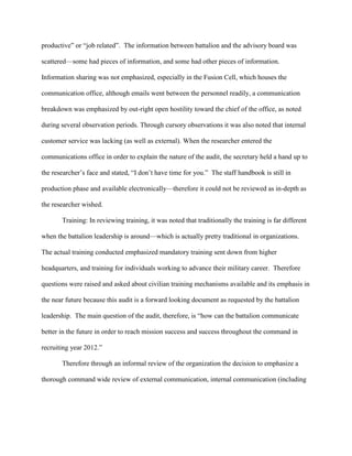 productive‖ or ―job related‖. The information between battalion and the advisory board was

scattered—some had pieces of information, and some had other pieces of information.

Information sharing was not emphasized, especially in the Fusion Cell, which houses the

communication office, although emails went between the personnel readily, a communication

breakdown was emphasized by out-right open hostility toward the chief of the office, as noted

during several observation periods. Through cursory observations it was also noted that internal

customer service was lacking (as well as external). When the researcher entered the

communications office in order to explain the nature of the audit, the secretary held a hand up to

the researcher‘s face and stated, ―I don‘t have time for you.‖ The staff handbook is still in

production phase and available electronically—therefore it could not be reviewed as in-depth as

the researcher wished.

       Training: In reviewing training, it was noted that traditionally the training is far different

when the battalion leadership is around—which is actually pretty traditional in organizations.

The actual training conducted emphasized mandatory training sent down from higher

headquarters, and training for individuals working to advance their military career. Therefore

questions were raised and asked about civilian training mechanisms available and its emphasis in

the near future because this audit is a forward looking document as requested by the battalion

leadership. The main question of the audit, therefore, is ―how can the battalion communicate

better in the future in order to reach mission success and success throughout the command in

recruiting year 2012.‖

       Therefore through an informal review of the organization the decision to emphasize a

thorough command wide review of external communication, internal communication (including
 