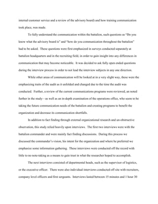 internal customer service and a review of the advisory board) and how training communication

took place, was made.

       To fully understand the communication within the battalion, such questions as ―Do you

know what the advisory board is‖ and ―how do you communication throughout the battalion‖

had to be asked. These questions were first emphasized in surveys conducted separately at

battalion headquarters and in the recruiting field, in order to gain insight into any differences in

communication that may become noticeable. It was decided to ask fully open ended questions

during the interview process in order to not lead the interview subjects in any one direction.

       While other areas of communication will be looked at in a very slight way, these were the

emphasizing traits of the audit as it unfolded and changed due to the time the audit was

conducted. Further, a review of the current communications programs were reviewed, an noted

further in the study—as well as an in-depth examination of the operations office, who seem to be

taking the future communication needs of the battalion and creating programs to benefit the

organization and decrease its communication shortfalls.

       In addition to fact finding through external organizational research and un-obstructive

observation, this study relied heavily upon interviews. The first two interviews were with the

battalion commander and were mainly fact finding discussions. During this process we

discussed the commander‘s vision, his intent for the organization and where he preferred we

emphasize some information gathering. These interviews were conducted off the record with

little to no note-taking as a means to gain trust in what the researcher hoped to accomplish.

       The next interviews consisted of departmental heads, such as the supervisor of logistics,

or the executive officer. There were also individual interviews conducted off site with recruiters,

company level officers and first sergeants. Interviews lasted between 15 minutes and 1 hour 30
 