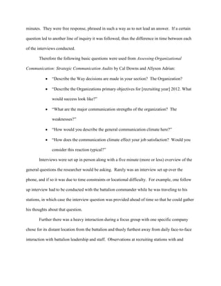 minutes. They were free response, phrased in such a way as to not lead an answer. If a certain

question led to another line of inquiry it was followed, thus the difference in time between each

of the interviews conducted.

       Therefore the following basic questions were used from Assessing Organizational

Communication: Strategic Communication Audits by Cal Downs and Allyson Adrian:

               ―Describe the Way decisions are made in your section? The Organization?

               ―Describe the Organizations primary objectives for [recruiting year] 2012. What

               would success look like?‖

               ―What are the major communication strengths of the organization? The

               weaknesses?‖

               ―How would you describe the general communication climate here?‖

               ―How does the communication climate effect your job satisfaction? Would you

               consider this reaction typical?‖

       Interviews were set up in person along with a five minute (more or less) overview of the

general questions the researcher would be asking. Rarely was an interview set up over the

phone, and if so it was due to time constraints or locational difficulty. For example, one follow

up interview had to be conducted with the battalion commander while he was traveling to his

stations, in which case the interview question was provided ahead of time so that he could gather

his thoughts about that question.

       Further there was a heavy interaction during a focus group with one specific company

chose for its distant location from the battalion and thusly furthest away from daily face-to-face

interaction with battalion leadership and staff. Observations at recruiting stations with and
 
