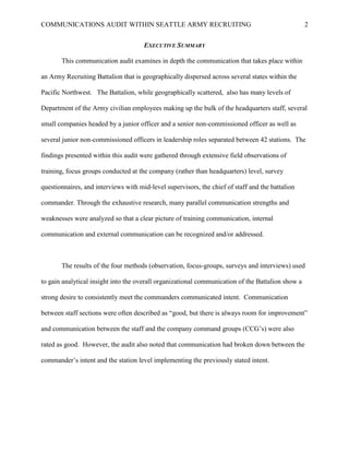COMMUNICATIONS AUDIT WITHIN SEATTLE ARMY RECRUITING                                                2


                                      EXECUTIVE SUMMARY

       This communication audit examines in depth the communication that takes place within

an Army Recruiting Battalion that is geographically dispersed across several states within the

Pacific Northwest. The Battalion, while geographically scattered, also has many levels of

Department of the Army civilian employees making up the bulk of the headquarters staff, several

small companies headed by a junior officer and a senior non-commissioned officer as well as

several junior non-commissioned officers in leadership roles separated between 42 stations. The

findings presented within this audit were gathered through extensive field observations of

training, focus groups conducted at the company (rather than headquarters) level, survey

questionnaires, and interviews with mid-level supervisors, the chief of staff and the battalion

commander. Through the exhaustive research, many parallel communication strengths and

weaknesses were analyzed so that a clear picture of training communication, internal

communication and external communication can be recognized and/or addressed.



       The results of the four methods (observation, focus-groups, surveys and interviews) used

to gain analytical insight into the overall organizational communication of the Battalion show a

strong desire to consistently meet the commanders communicated intent. Communication

between staff sections were often described as ―good, but there is always room for improvement‖

and communication between the staff and the company command groups (CCG‘s) were also

rated as good. However, the audit also noted that communication had broken down between the

commander‘s intent and the station level implementing the previously stated intent.
 