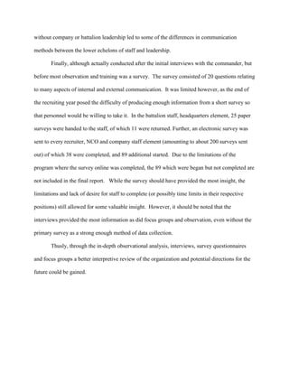 without company or battalion leadership led to some of the differences in communication

methods between the lower echelons of staff and leadership.

       Finally, although actually conducted after the initial interviews with the commander, but

before most observation and training was a survey. The survey consisted of 20 questions relating

to many aspects of internal and external communication. It was limited however, as the end of

the recruiting year posed the difficulty of producing enough information from a short survey so

that personnel would be willing to take it. In the battalion staff, headquarters element, 25 paper

surveys were handed to the staff, of which 11 were returned. Further, an electronic survey was

sent to every recruiter, NCO and company staff element (amounting to about 200 surveys sent

out) of which 38 were completed, and 89 additional started. Due to the limitations of the

program where the survey online was completed, the 89 which were began but not completed are

not included in the final report. While the survey should have provided the most insight, the

limitations and lack of desire for staff to complete (or possibly time limits in their respective

positions) still allowed for some valuable insight. However, it should be noted that the

interviews provided the most information as did focus groups and observation, even without the

primary survey as a strong enough method of data collection.

       Thusly, through the in-depth observational analysis, interviews, survey questionnaires

and focus groups a better interpretive review of the organization and potential directions for the

future could be gained.
 