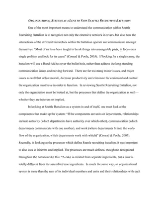 ORGANIZATIONAL SYSTEMS AS A LENS TO VIEW SEATTLE RECRUITING BATTALION

       One of the most important means to understand the communication within Seattle

Recruiting Battalion is to recognize not only the extensive network it covers, but also how the

interactions of the different hierarchies within the battalion operate and communicate amongst

themselves. ―Most of us have been taught to break things into manageable parts, to focus on a

single problem and look for its cause‖ (Conrad & Poole, 2005). If looking for a single cause, the

battalion will use a Band-Aid to cover the bullet hole, rather than address the long-standing

communication issues and moving forward. There are far too many minor issues, and major

issues as well that defeat morale, decrease productivity and eliminate the command and control

the organization must have in order to function. In reviewing Seattle Recruiting Battalion, not

only the organization must be looked at, but the processes that define the organization as well—

whether they are inherent or implied.

       In looking at Seattle Battalion as a system in and of itself, one must look at the

components that make up the system: ―If the components are units or departments, relationships

include authority (which departments have authority over which other), communication (which

departments communicate with one another), and work (where departments fit into the work-

flow of the organization; which departments work with which)‖ (Conrad & Poole, 2005).

Secondly, in looking at the processes which define Seattle recruiting battalion, it was important

to also look at inherent and implied. The processes are much defined, though not recognized

throughout the battalion like this: ―A cake is created from separate ingredients, but a cake is

totally different from the assembled raw ingredients. In much the same way, an organizational

system is more than the sum of its individual members and units and their relationships with each
 