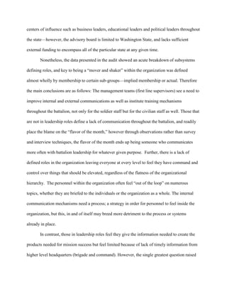 centers of influence such as business leaders, educational leaders and political leaders throughout

the state—however, the advisory board is limited to Washington State, and lacks sufficient

external funding to encompass all of the particular state at any given time.

       Nonetheless, the data presented in the audit showed an acute breakdown of subsystems

defining roles, and key to being a ―mover and shaker‖ within the organization was defined

almost wholly by membership to certain sub-groups—implied membership or actual. Therefore

the main conclusions are as follows: The management teams (first line supervisors) see a need to

improve internal and external communications as well as institute training mechanisms

throughout the battalion, not only for the soldier staff but for the civilian staff as well. Those that

are not in leadership roles define a lack of communication throughout the battalion, and readily

place the blame on the ―flavor of the month,‖ however through observations rather than survey

and interview techniques, the flavor of the month ends up being someone who communicates

more often with battalion leadership for whatever given purpose. Further, there is a lack of

defined roles in the organization leaving everyone at every level to feel they have command and

control over things that should be elevated, regardless of the flatness of the organizational

hierarchy. The personnel within the organization often feel ―out of the loop‖ on numerous

topics, whether they are briefed to the individuals or the organization as a whole. The internal

communication mechanisms need a process; a strategy in order for personnel to feel inside the

organization, but this, in and of itself may breed more detriment to the process or systems

already in place.

       In contrast, those in leadership roles feel they give the information needed to create the

products needed for mission success but feel limited because of lack of timely information from

higher level headquarters (brigade and command). However, the single greatest question raised
 