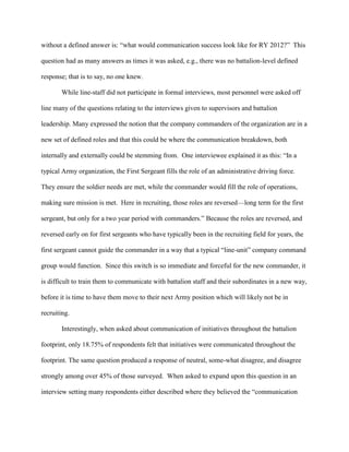 without a defined answer is: ―what would communication success look like for RY 2012?‖ This

question had as many answers as times it was asked, e.g., there was no battalion-level defined

response; that is to say, no one knew.

       While line-staff did not participate in formal interviews, most personnel were asked off

line many of the questions relating to the interviews given to supervisors and battalion

leadership. Many expressed the notion that the company commanders of the organization are in a

new set of defined roles and that this could be where the communication breakdown, both

internally and externally could be stemming from. One interviewee explained it as this: ―In a

typical Army organization, the First Sergeant fills the role of an administrative driving force.

They ensure the soldier needs are met, while the commander would fill the role of operations,

making sure mission is met. Here in recruiting, those roles are reversed—long term for the first

sergeant, but only for a two year period with commanders.‖ Because the roles are reversed, and

reversed early on for first sergeants who have typically been in the recruiting field for years, the

first sergeant cannot guide the commander in a way that a typical ―line-unit‖ company command

group would function. Since this switch is so immediate and forceful for the new commander, it

is difficult to train them to communicate with battalion staff and their subordinates in a new way,

before it is time to have them move to their next Army position which will likely not be in

recruiting.

       Interestingly, when asked about communication of initiatives throughout the battalion

footprint, only 18.75% of respondents felt that initiatives were communicated throughout the

footprint. The same question produced a response of neutral, some-what disagree, and disagree

strongly among over 45% of those surveyed. When asked to expand upon this question in an

interview setting many respondents either described where they believed the ―communication
 
