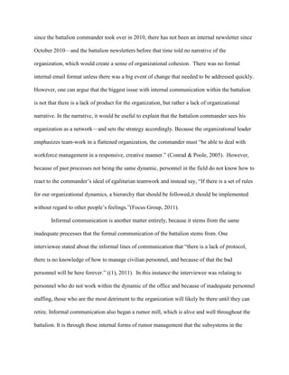 since the battalion commander took over in 2010, there has not been an internal newsletter since

October 2010—and the battalion newsletters before that time told no narrative of the

organization, which would create a sense of organizational cohesion. There was no formal

internal email format unless there was a big event of change that needed to be addressed quickly.

However, one can argue that the biggest issue with internal communication within the battalion

is not that there is a lack of product for the organization, but rather a lack of organizational

narrative. In the narrative, it would be useful to explain that the battalion commander sees his

organization as a network—and sets the strategy accordingly. Because the organizational leader

emphasizes team-work in a flattened organization, the commander must ―be able to deal with

workforce management in a responsive, creative manner.‖ (Conrad & Poole, 2005). However,

because of past processes not being the same dynamic, personnel in the field do not know how to

react to the commander‘s ideal of egalitarian teamwork and instead say, ―If there is a set of rules

for our organizational dynamics, a hierarchy that should be followed,it should be implemented

without regard to other people‘s feelings.‖(Focus Group, 2011).

       Informal communication is another matter entirely, because it stems from the same

inadequate processes that the formal communication of the battalion stems from. One

interviewee stated about the informal lines of communication that ―there is a lack of protocol,

there is no knowledge of how to manage civilian personnel, and because of that the bad

personnel will be here forever.‖ ((1), 2011). In this instance the interviewee was relating to

personnel who do not work within the dynamic of the office and because of inadequate personnel

staffing, those who are the most detriment to the organization will likely be there until they can

retire. Informal communication also began a rumor mill, which is alive and well throughout the

battalion. It is through these internal forms of rumor management that the subsystems in the
 