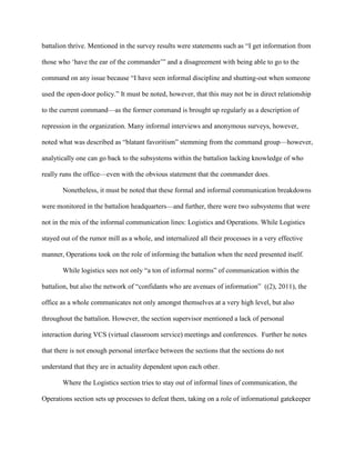 battalion thrive. Mentioned in the survey results were statements such as ―I get information from

those who ‗have the ear of the commander‘‖ and a disagreement with being able to go to the

command on any issue because ―I have seen informal discipline and shutting-out when someone

used the open-door policy.‖ It must be noted, however, that this may not be in direct relationship

to the current command—as the former command is brought up regularly as a description of

repression in the organization. Many informal interviews and anonymous surveys, however,

noted what was described as ―blatant favoritism‖ stemming from the command group—however,

analytically one can go back to the subsystems within the battalion lacking knowledge of who

really runs the office—even with the obvious statement that the commander does.

       Nonetheless, it must be noted that these formal and informal communication breakdowns

were monitored in the battalion headquarters—and further, there were two subsystems that were

not in the mix of the informal communication lines: Logistics and Operations. While Logistics

stayed out of the rumor mill as a whole, and internalized all their processes in a very effective

manner, Operations took on the role of informing the battalion when the need presented itself.

       While logistics sees not only ―a ton of informal norms‖ of communication within the

battalion, but also the network of ―confidants who are avenues of information‖ ((2), 2011), the

office as a whole communicates not only amongst themselves at a very high level, but also

throughout the battalion. However, the section supervisor mentioned a lack of personal

interaction during VCS (virtual classroom service) meetings and conferences. Further he notes

that there is not enough personal interface between the sections that the sections do not

understand that they are in actuality dependent upon each other.

       Where the Logistics section tries to stay out of informal lines of communication, the

Operations section sets up processes to defeat them, taking on a role of informational gatekeeper
 