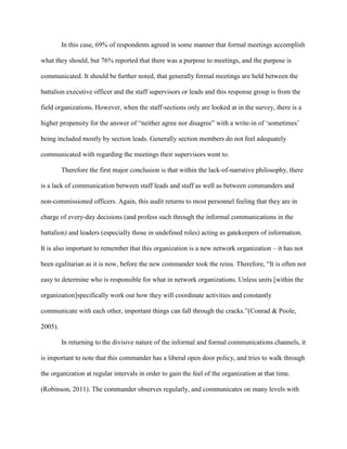 In this case, 69% of respondents agreed in some manner that formal meetings accomplish

what they should, but 76% reported that there was a purpose to meetings, and the purpose is

communicated. It should be further noted, that generally formal meetings are held between the

battalion executive officer and the staff supervisors or leads and this response group is from the

field organizations. However, when the staff-sections only are looked at in the survey, there is a

higher propensity for the answer of ―neither agree nor disagree‖ with a write-in of ‗sometimes‘

being included mostly by section leads. Generally section members do not feel adequately

communicated with regarding the meetings their supervisors went to.

         Therefore the first major conclusion is that within the lack-of-narrative philosophy, there

is a lack of communication between staff leads and staff as well as between commanders and

non-commissioned officers. Again, this audit returns to most personnel feeling that they are in

charge of every-day decisions (and profess such through the informal communications in the

battalion) and leaders (especially those in undefined roles) acting as gatekeepers of information.

It is also important to remember that this organization is a new network organization – it has not

been egalitarian as it is now, before the new commander took the reins. Therefore, ―It is often not

easy to determine who is responsible for what in network organizations. Unless units [within the

organization]specifically work out how they will coordinate activities and constantly

communicate with each other, important things can fall through the cracks.‖(Conrad & Poole,

2005).

         In returning to the divisive nature of the informal and formal communications channels, it

is important to note that this commander has a liberal open door policy, and tries to walk through

the organization at regular intervals in order to gain the feel of the organization at that time.

(Robinson, 2011). The commander observes regularly, and communicates on many levels with
 