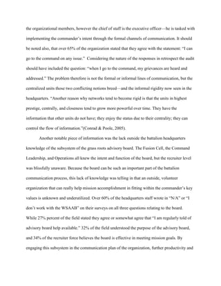 the organizational members, however the chief of staff is the executive officer—he is tasked with

implementing the commander‘s intent through the formal channels of communication. It should

be noted also, that over 65% of the organization stated that they agree with the statement: ―I can

go to the command on any issue.‖ Considering the nature of the responses in retrospect the audit

should have included the question: ―when I go to the command, my grievances are heard and

addressed.‖ The problem therefore is not the formal or informal lines of communication, but the

centralized units those two conflicting notions breed—and the informal rigidity now seen in the

headquarters. ―Another reason why networks tend to become rigid is that the units in highest

prestige, centrally, and closeness tend to grow more powerful over time. They have the

information that other units do not have; they enjoy the status due to their centrality; they can

control the flow of information.‖(Conrad & Poole, 2005).

       Another notable piece of information was the lack outside the battalion headquarters

knowledge of the subsystem of the grass roots advisory board. The Fusion Cell, the Command

Leadership, and Operations all knew the intent and function of the board, but the recruiter level

was blissfully unaware. Because the board can be such an important part of the battalion

communication process, this lack of knowledge was telling in that an outside, volunteer

organization that can really help mission accomplishment in fitting within the commander‘s key

values is unknown and underutilized. Over 60% of the headquarters staff wrote in ―N/A‖ or ―I

don‘t work with the WSAAB‖ on their surveys on all three questions relating to the board.

While 27% percent of the field stated they agree or somewhat agree that ―I am regularly told of

advisory board help available.‖ 32% of the field understood the purpose of the advisory board,

and 34% of the recruiter force believes the board is effective in meeting mission goals. By

engaging this subsystem in the communication plan of the organization, further productivity and
 