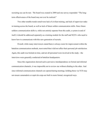 recruiting use can be met. The board was created in 2009 and one survey responded: ―The long-

term effectiveness of the board may not ever be realized.‖

       Two other notable trends noted were lack of civilian training, and lack of supervisor stake

in training across the board, as well as lack of future soldier communication skills. Since future

soldiers communication skills is, while not entirely separate from this audit, a system in and of

itself, it should be addressed separately as a training module for the staff and NCO‘s who need to

know how to communicate with this new generation of recruits.

       Overall, while many interviewers stated there is always room for improvement within the

battalion communication methods, most noted that it did not affect their personal job satisfaction.

Again, this audit was limited on time, and not all personnel were involved in the study—the

interviews were generally conducted at battalion headquarters.

       Since this organization showed such a pervasive interdependence on formal and informal

communication channels, it was impossible not to review one without alluding to the other. And

since informal communication channels are opened during meetings, holding those via VCS may

not ensure camaraderie or esprit de corps are built in more formal, recognized ways.
 