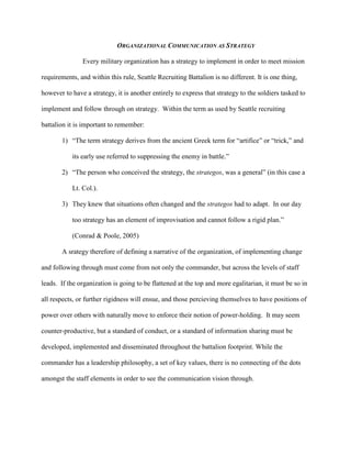 ORGANIZATIONAL COMMUNICATION AS STRATEGY

               Every military organization has a strategy to implement in order to meet mission

requirements, and within this rule, Seattle Recruiting Battalion is no different. It is one thing,

however to have a strategy, it is another entirely to express that strategy to the soldiers tasked to

implement and follow through on strategy. Within the term as used by Seattle recruiting

battalion it is important to remember:

       1) ―The term strategy derives from the ancient Greek term for ―artifice‖ or ―trick,‖ and

           its early use referred to suppressing the enemy in battle.‖

       2) ―The person who conceived the strategy, the strategos, was a general‖ (in this case a

           Lt. Col.).

       3) They knew that situations often changed and the strategos had to adapt. In our day

           too strategy has an element of improvisation and cannot follow a rigid plan.‖

           (Conrad & Poole, 2005)

       A srategy therefore of defining a narrative of the organization, of implementing change

and following through must come from not only the commander, but across the levels of staff

leads. If the organization is going to be flattened at the top and more egalitarian, it must be so in

all respects, or further rigidness will ensue, and those percieving themselves to have positions of

power over others with naturally move to enforce their notion of power-holding. It may seem

counter-productive, but a standard of conduct, or a standard of information sharing must be

developed, implemented and disseminated throughout the battalion footprint. While the

commander has a leadership philosophy, a set of key values, there is no connecting of the dots

amongst the staff elements in order to see the communication vision through.
 