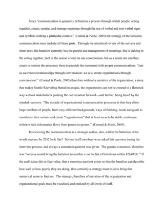 Since ―communication is generally defined as a process through which people, acting

together, create, sustain, and manage meanings through the use of verbal and non-verbal signs

and symbols withing a particular context,‖ (Conrad & Poole, 2005) the strategy of the battalion

communication must include all those parts. Through the analytical review of the surveys and

interviews, the battalion currently has the people and management of meanings, but is lacking in

the acting together, (not in the notion of one on one conversation, but as a team) nor can they

create or sustain the processes there to provide the command with proper communications. ―Just

as we created relationships through conversation, we also create organizations through

conversation,‖ (Conrad & Poole, 2005) therefore without a narrative of the organization, a story

that makes Seattle Recruiting Battalion unique, the organization can not be created in a flattened

way without stakeholders pushing the conversation forward—and further, being heard by the

inteded recievers. ―The miracle of organizational communication processes is that they allow

large numbers of people, from very different backgrounds, ways of thinking, needs and goals to

coordinate their actions and create ―organizations‖ that at least seem to be stable containers

within which information flows from person to person.‖ (Conrad & Poole, 2005).

       In reviewing the communication as a strategic notion, also, within the battalion, what

would success for 2012 look like? Several staff members were asked this question during the

interview process, and always a numerical quotient was given. The general consensus, therefore

was ―success would bring the battalion to number x on the list of battalions within USAREC.‖ If

the audit takes this at face value, that a numerica quotient exists so that the battalion can describe

how well or how poorly they are doing, then certainly a strategy must exist to bring that

numerical score to fruition. The strategy, therefore of narrative of the organization and

organizational goals must be vocalized and realized by all levels of staff.
 
