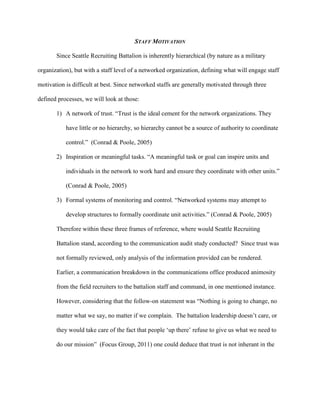 STAFF MOTIVATION

       Since Seattle Recruiting Battalion is inherently hierarchical (by nature as a military

organization), but with a staff level of a networked organization, defining what will engage staff

motivation is difficult at best. Since networked staffs are generally motivated through three

defined processes, we will look at those:

       1) A network of trust. ―Trust is the ideal cement for the network organizations. They

           have little or no hierarchy, so hierarchy cannot be a source of authority to coordinate

           control.‖ (Conrad & Poole, 2005)

       2) Inspiration or meaningful tasks. ―A meaningful task or goal can inspire units and

           individuals in the network to work hard and ensure they coordinate with other units.‖

           (Conrad & Poole, 2005)

       3) Formal systems of monitoring and control. ―Networked systems may attempt to

           develop structures to formally coordinate unit activities.‖ (Conrad & Poole, 2005)

       Therefore within these three frames of reference, where would Seattle Recruiting

       Battalion stand, according to the communication audit study conducted? Since trust was

       not formally reviewed, only analysis of the information provided can be rendered.

       Earlier, a communication breakdown in the communications office produced animosity

       from the field recruiters to the battalion staff and command, in one mentioned instance.

       However, considering that the follow-on statement was ―Nothing is going to change, no

       matter what we say, no matter if we complain. The battalion leadership doesn‘t care, or

       they would take care of the fact that people ‗up there‘ refuse to give us what we need to

       do our mission‖ (Focus Group, 2011) one could deduce that trust is not inherant in the
 