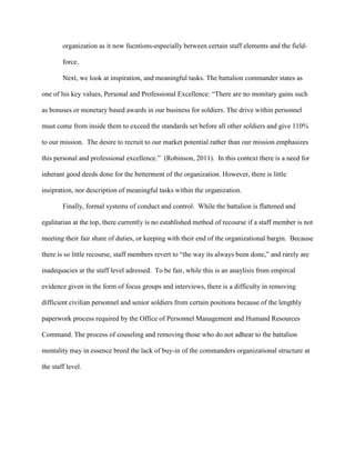 organization as it now fucntions-especially between certain staff elements and the field-

        force.

        Next, we look at inspiration, and meaningful tasks. The battalion commander states as

one of his key values, Personal and Professional Excellence: ―There are no monitary gains such

as bonuses or monetary based awards in our business for soldiers. The drive within personnel

must come from inside them to exceed the standards set before all other soldiers and give 110%

to our mission. The desire to recruit to our market potential rather than our mission emphasizes

this personal and professional excellence.‖ (Robinson, 2011). In this context there is a need for

inherant good deeds done for the betterment of the organization. However, there is little

insipration, nor description of meaningful tasks within the organization.

        Finally, formal systems of conduct and control. While the battalion is flattened and

egalitarian at the top, there currently is no established method of recourse if a staff member is not

meeting their fair share of duties, or keeping with their end of the organizational bargin. Because

there is so little recourse, staff members revert to ―the way its always been done,‖ and rarely are

inadequacies at the staff level adressed. To be fair, while this is an anaylisis from empircal

evidence given in the form of focus groups and interviews, there is a difficulty in removing

difficient civilian personnel and senior soldiers from certain positions because of the lengthly

paperwork process required by the Office of Personnel Management and Humand Resources

Command. The process of couseling and removing those who do not adhear to the battalion

mentality may in essence breed the lack of buy-in of the commanders organizational structure at

the staff level.
 