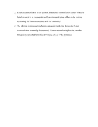2) External communication is non-existant, and internal communication suffers without a

   battalion narrative to engender the staff, recruiters and future soldiers to the positive

   relationship the commander desires with the community.

3) The informal communication channels are devisive and often dismiss the formal

   communication sent out by the command. Rumors abound throughout the battalion,

   though in more hushed terms than previously noticed by the command.
 